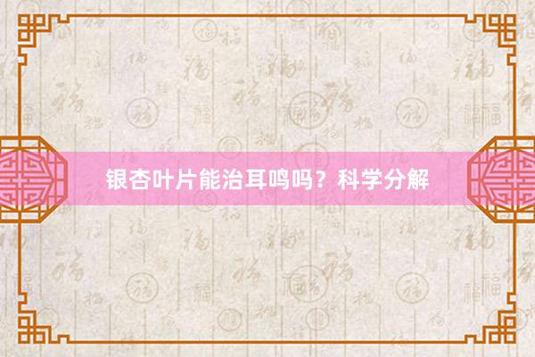 银杏叶片能治耳鸣吗？科学分解