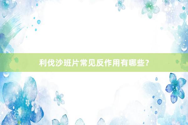 利伐沙班片常见反作用有哪些？